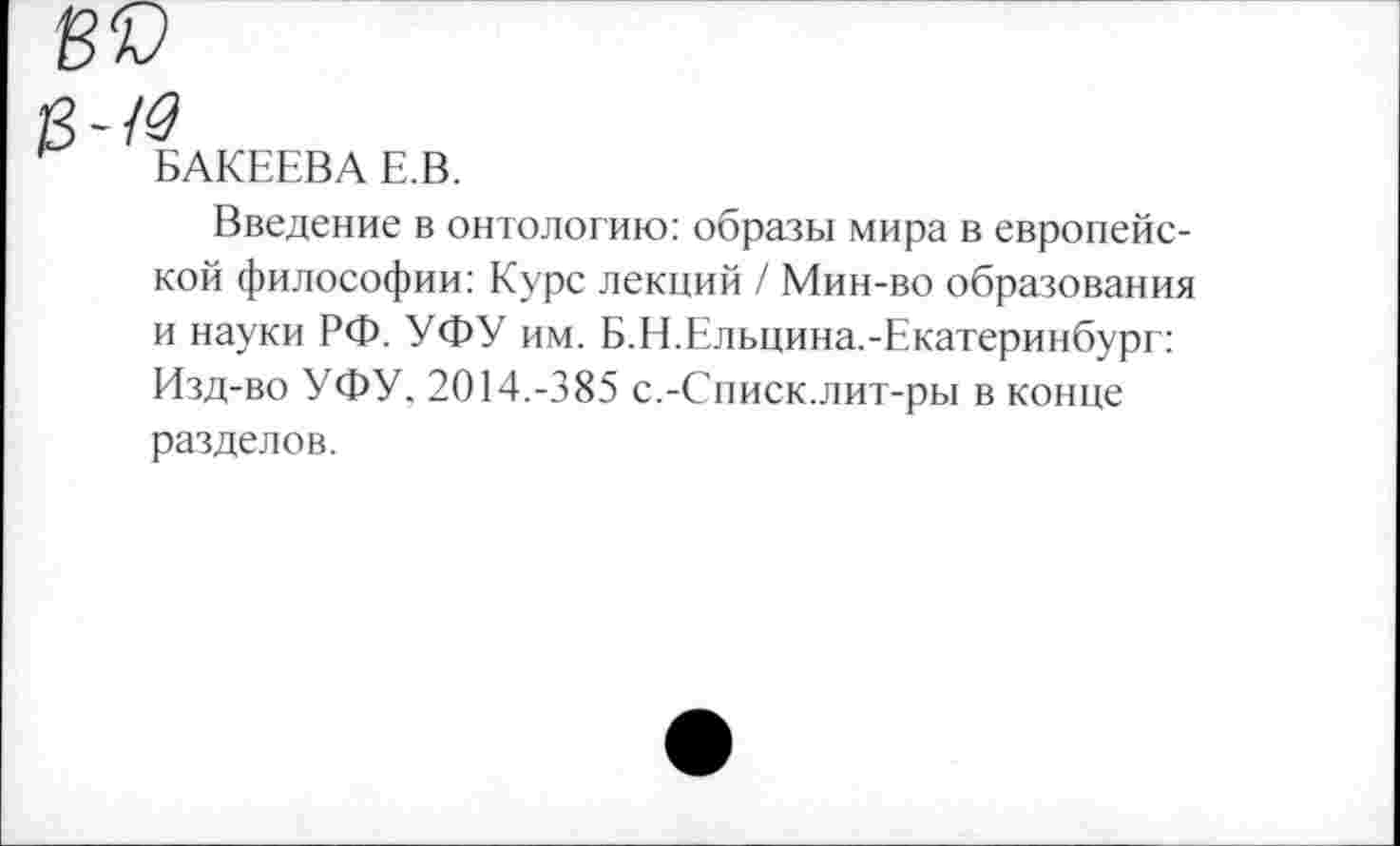 ﻿БАКЕЕВА Е.В.
Введение в онтологию: образы мира в европейской философии: Курс лекций / Мин-во образования и науки РФ. УФУ им. Б.Н.Ельцина.-Екатеринбург: Изд-во УФУ, 2014.-385 с.-Списк.лит-ры в конце разделов.